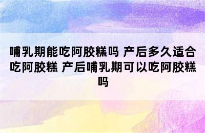 哺乳期能吃阿胶糕吗 产后多久适合吃阿胶糕 产后哺乳期可以吃阿胶糕吗